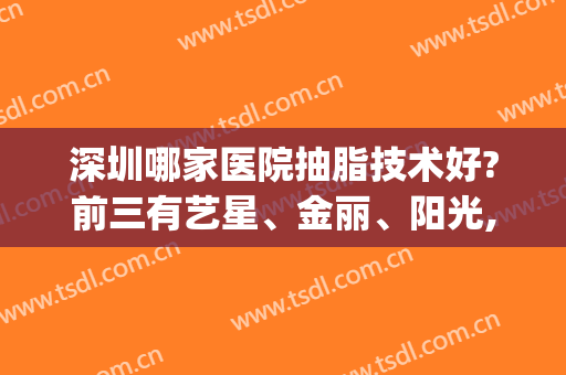 深圳哪家医院抽脂技术好?前三有艺星、金丽、阳光,还有哪些在前十?(深圳排名第一的抽脂医院)
