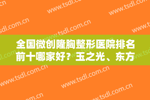 全国微创隆胸整形医院排名前十哪家好？玉之光、东方和谐打头阵，参照如下！