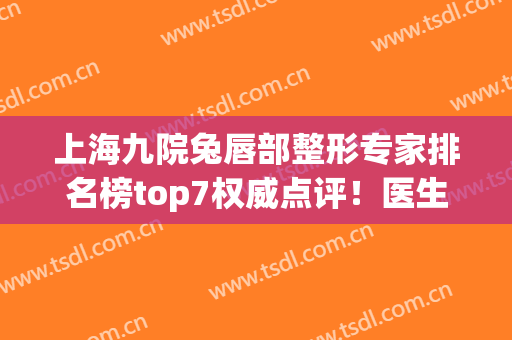 上海九院兔唇部整形专家排名榜top7权威点评！医生口碑（擅长）建议收藏