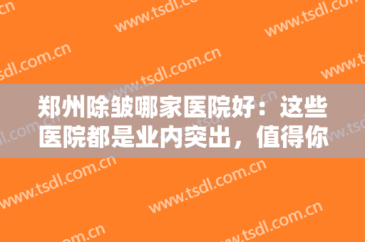 郑州除皱哪家医院好：这些医院都是业内突出，值得你的信赖！