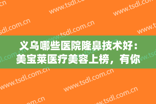 义乌哪些医院隆鼻技术好：美宝莱医疗美容上榜，有你中意的医院吗？(浙江义乌欧莱美医疗美容医院怎么样)