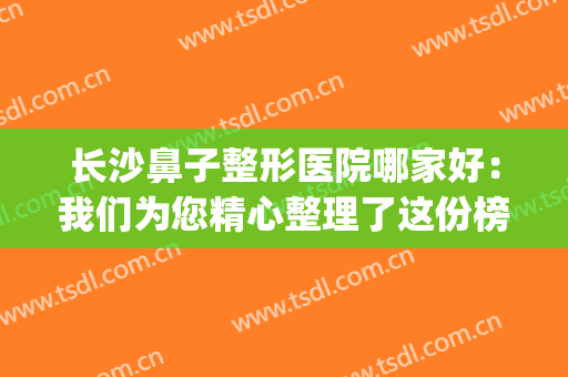 长沙鼻子整形医院哪家好：我们为您精心整理了这份榜单，不如来看看(长沙鼻子整形价格)