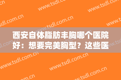 西安自体脂肪丰胸哪个医院好：想要完美胸型？这些医院来帮你！(西安哪家医院丰胸)