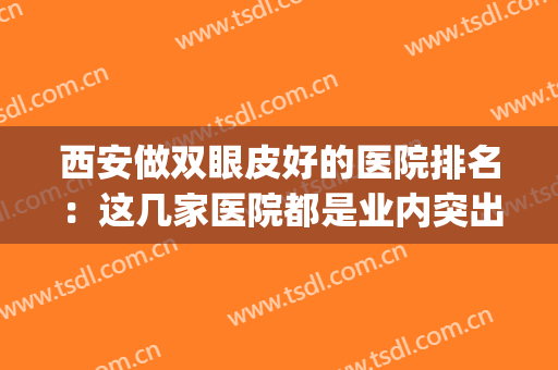 西安做双眼皮好的医院排名：这几家医院都是业内突出，你值得信赖！(西安最好的双眼皮医院)