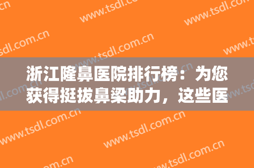 浙江隆鼻医院排行榜：为您获得挺拔鼻梁助力，这些医院是专业的！(比较好隆鼻专家)