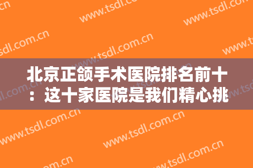 北京正颌手术医院排名前十：这十家医院是我们精心挑选整理的，你值得信赖！