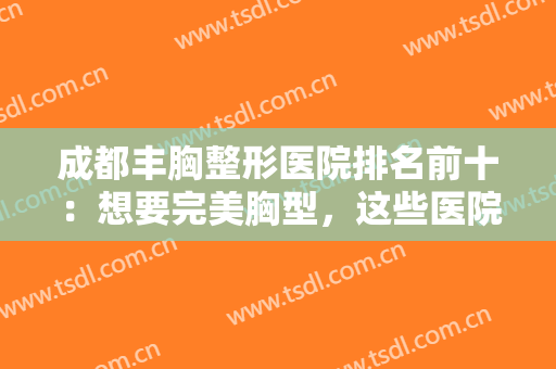 成都丰胸整形医院排名前十：想要完美胸型，这些医院来帮你，一起来看看吧！