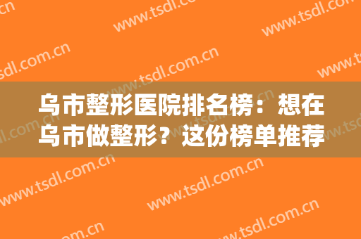 乌市整形医院排名榜：想在乌市做整形？这份榜单推荐给您！(乌市正规整形医院排名)