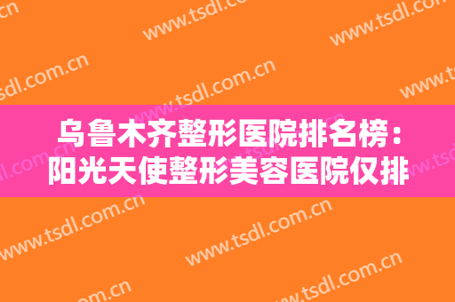 乌鲁木齐整形医院排名榜：阳光天使整形美容医院仅排第五，其他医院都是哪些？
