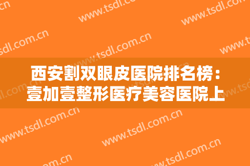 西安割双眼皮医院排名榜：壹加壹整形医疗美容医院上榜，其他医院都是哪些？