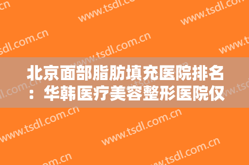 北京面部脂肪填充医院排名：华韩医疗美容整形医院仅排第五，其他医院都是哪些？