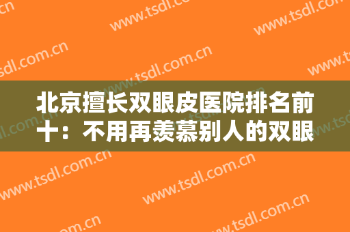 北京擅长双眼皮医院排名前十：不用再羡慕别人的双眼皮了！这些医院来帮你！