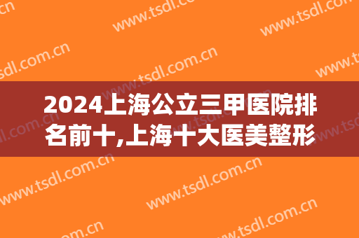 2024上海公立三甲医院排名前十,上海十大医美整形医院(上海正规三甲整容机构医院排名前十名单)