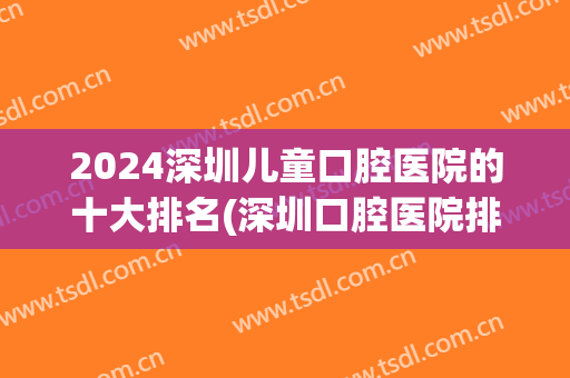 2024深圳儿童口腔医院的十大排名(深圳口腔医院排行榜)