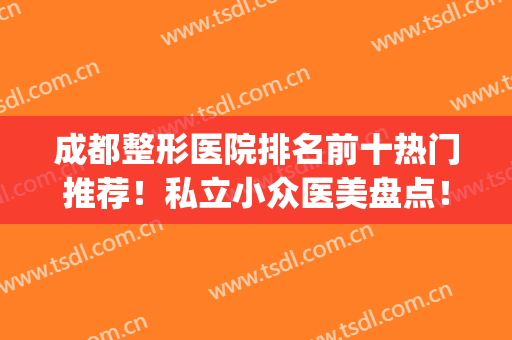成都整形医院排名前十热门推荐！私立小众医美盘点！看10强花落谁家？(成都正规整形医院排名前十)