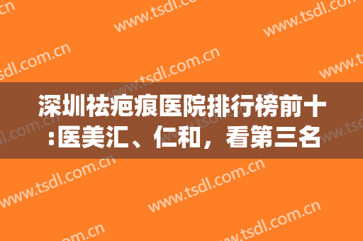 深圳祛疤痕医院排行榜前十:医美汇、仁和，看第三名是谁?(深圳祛疤比较好的医院)