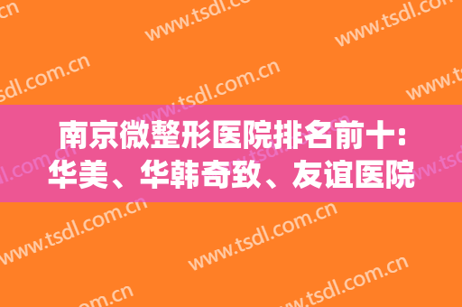 南京微整形医院排名前十:华美、华韩奇致、友谊医院等位列前茅(南京华美整形医院哪个医生比较好)