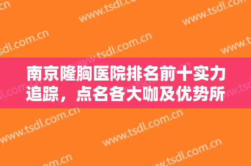 南京隆胸医院排名前十实力追踪，点名各大咖及优势所在，年中钜惠呈现！