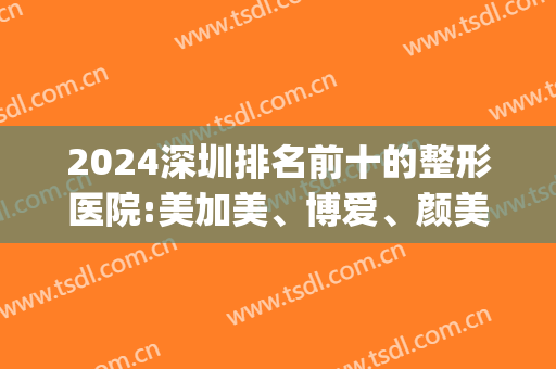 2024深圳排名前十的整形医院:美加美、博爱、颜美位居前三名(深圳整形医院全部排名)