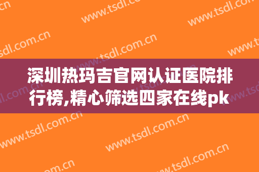 深圳热玛吉官网认证医院排行榜,精心筛选四家在线pk(热玛吉全国正规医院)