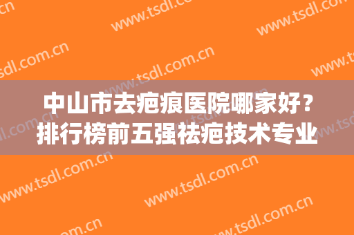中山市去疤痕医院哪家好？排行榜前五强祛疤技术专业！价格收费公道(中国祛疤医院排名)