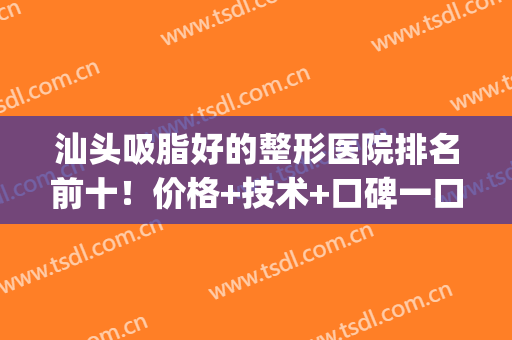 汕头吸脂好的整形医院排名前十！价格+技术+口碑一口气全了解完(汕头整形医院哪家好)