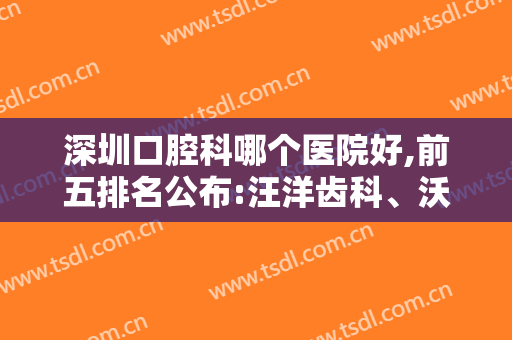 深圳口腔科哪个医院好,前五排名公布:汪洋齿科、沃思顿、拜博等