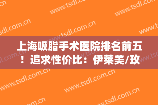 上海吸脂手术医院排名前五！追求性价比：伊莱美/玫瑰重点考虑！(上海吸脂手术医院排名口碑)