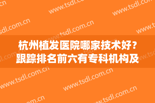 杭州植发医院哪家技术好？跟踪排名前六有专科机构及公立科室等！(植发医院杭州哪个医院比较好一点)
