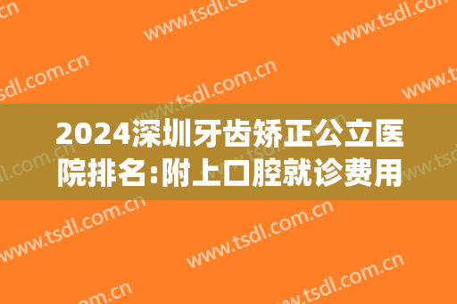 2024深圳牙齿矫正公立医院排名:附上口腔就诊费用区间价格表(深圳公立医院矫正牙齿多少钱)