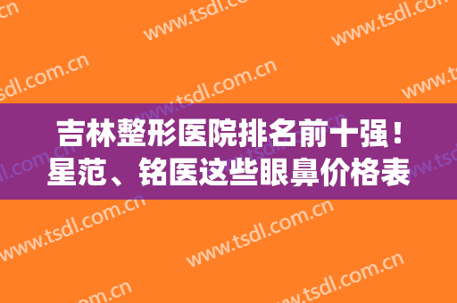 吉林整形医院排名前十强！星范、铭医这些眼鼻价格表_技术口碑全有(吉林星范整形怎么样)