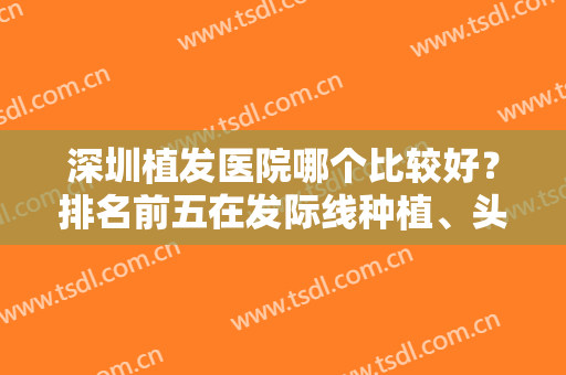 深圳植发医院哪个比较好？排名前五在发际线种植、头顶加密等方面很厉害！