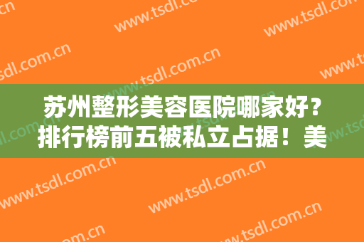 苏州整形美容医院哪家好？排行榜前五被私立占据！美贝尔、美莱都是业内强院