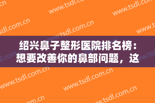 绍兴鼻子整形医院排名榜：想要改善你的鼻部问题，这些医院是专业的！