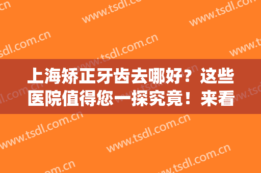上海矫正牙齿去哪好？这些医院值得您一探究竟！来看看吧！(上海矫正牙齿去什么医院比较好)