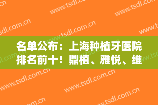 名单公布：上海种植牙医院排名前十！鼎植、雅悦、维乐，口碑前三(上海种植牙哪家医院好)