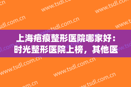上海疤痕整形医院哪家好：时光整形医院上榜，其他医院你都认识吗？(上海疤痕整形医院哪家最好)