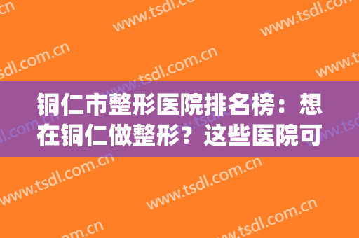 铜仁市整形医院排名榜：想在铜仁做整形？这些医院可以帮你(铜仁整形美容)