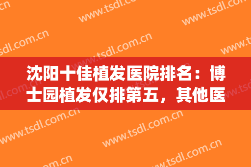 沈阳十佳植发医院排名：博士园植发仅排第五，其他医院都是哪些？(沈阳植发最好的医院)