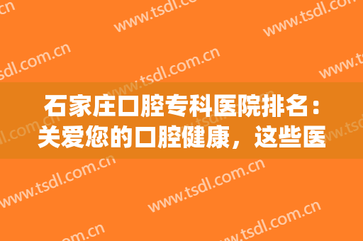 石家庄口腔专科医院排名：关爱您的口腔健康，这些医院来为您助力！(石家庄大型口腔医院)