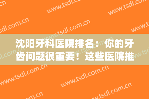 沈阳牙科医院排名：你的牙齿问题很重要！这些医院推荐给你！(沈阳牙科医院哪家比较好)