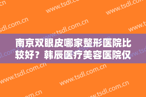 南京双眼皮哪家整形医院比较好？韩辰医疗美容医院仅排第五，其他医院是哪些？