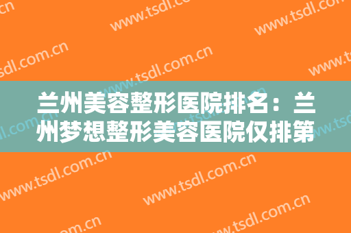 兰州美容整形医院排名：兰州梦想整形美容医院仅排第五，还有其他哪些医院？