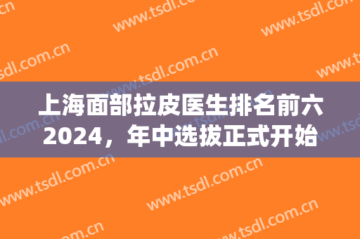 上海面部拉皮医生排名前六2024，年中选拔正式开始，赛点即可到来！(拉皮医生排行)