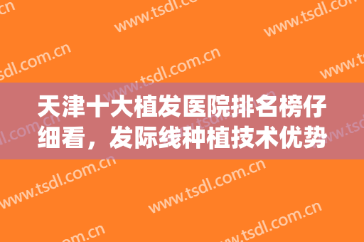 天津十大植发医院排名榜仔细看，发际线种植技术优势在哪里？(植发际线医院排行榜)