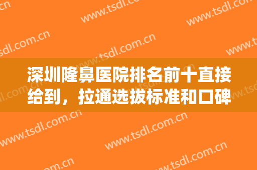 深圳隆鼻医院排名前十直接给到，拉通选拔标准和口碑一起看！(深圳比较好的隆鼻医生)