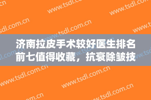 济南拉皮手术较好医生排名前七值得收藏，抗衰除皱技术高低揭晓！(拉皮术除皱哪家医院好)