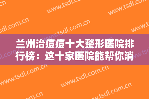 兰州治痘痘十大整形医院排行榜：这十家医院能帮你消除痘痘，一起来看看吧！