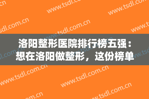 洛阳整形医院排行榜五强：想在洛阳做整形，这份榜单怎能不看？(洛阳哪个医院整形最好)
