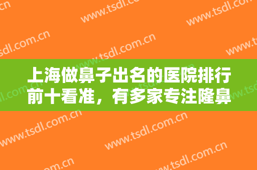 上海做鼻子出名的医院排行前十看准，有多家专注隆鼻机构，价格直接给！